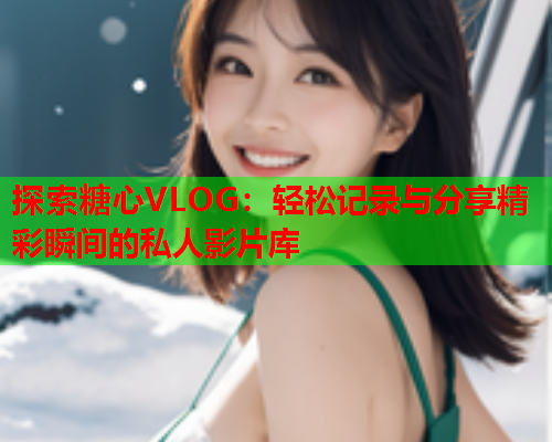 探索糖心VLOG：轻松记录与分享精彩瞬间的私人影片库