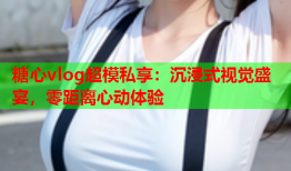 糖心vlog超模私享：沉浸式视觉盛宴，零距离心动体验