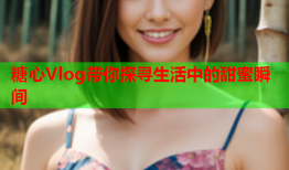 糖心Vlog带你探寻生活中的甜蜜瞬间