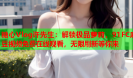 糖心Vlog许先生：解锁极品萝莉，91FC麻豆视频免费在线观看，无限刷新等你来
