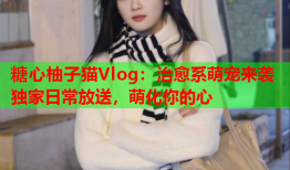 糖心柚子猫Vlog：治愈系萌宠来袭独家日常放送，萌化你的心
