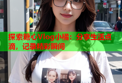探索糖心Vlog小橘：分享生活点滴，记录精彩瞬间