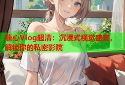糖心Vlog超清：沉浸式视觉盛宴，解锁你的私密影院