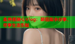 金善雅糖心Vlog：醉后趣事分享，尽享生活乐趣