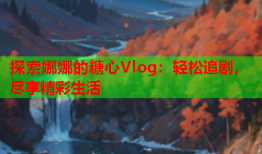 探索娜娜的糖心Vlog：轻松追剧，尽享精彩生活