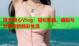 探索糖心Vlog：轻松拍摄、编辑与分享你的精彩生活