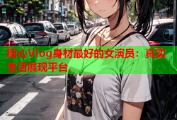 糖心Vlog身材最好的女演员：真实生活展现平台