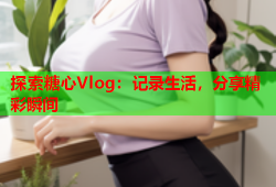 探索糖心Vlog：记录生活，分享精彩瞬间