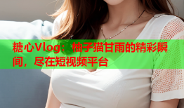 糖心Vlog：柚子猫甘雨的精彩瞬间，尽在短视频平台