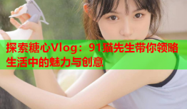 探索糖心Vlog：91猫先生带你领略生活中的魅力与创意