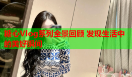 糖心Vlog系列全景回顾 发现生活中的美好瞬间