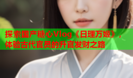 探索国产糖心Vlog《日理万姬》，体验古代官员的升官发财之路