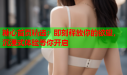 糖心首页精选：即刻释放你的欲望，沉浸式体验等你开启