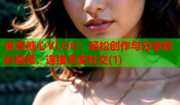 探索糖心VLOG：轻松创作与分享精彩视频，连接真实社交(1)