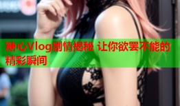 糖心Vlog剧情揭秘 让你欲罢不能的精彩瞬间