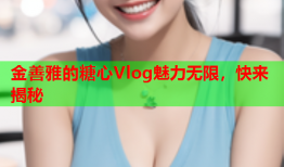 金善雅的糖心Vlog魅力无限，快来揭秘