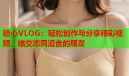 糖心VLOG：轻松创作与分享精彩视频，结交志同道合的朋友