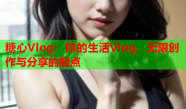 糖心Vlog：你的生活Vlog，无限创作与分享的起点