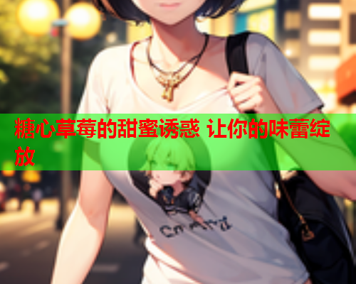 糖心草莓的甜蜜诱惑 让你的味蕾绽放