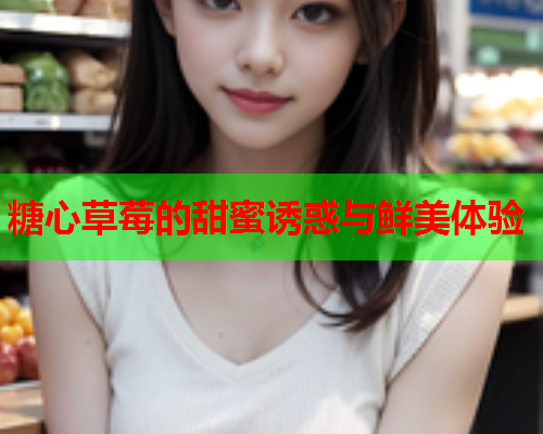 糖心草莓的甜蜜诱惑与鲜美体验