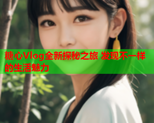 糖心Vlog全新探秘之旅 发现不一样的生活魅力