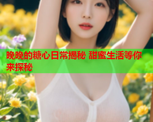 晚晚的糖心日常揭秘 甜蜜生活等你来探秘