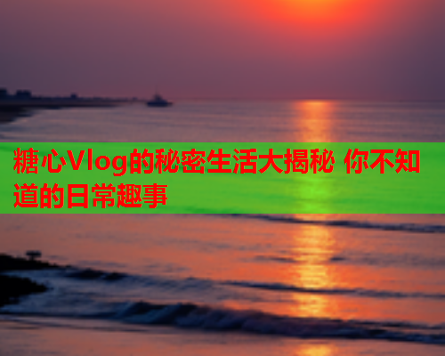糖心Vlog的秘密生活大揭秘 你不知道的日常趣事