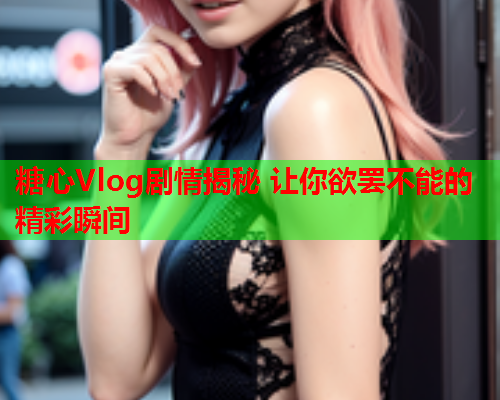 糖心Vlog剧情揭秘 让你欲罢不能的精彩瞬间