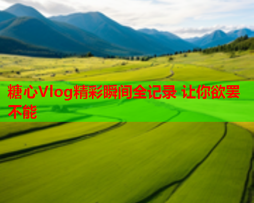 糖心Vlog精彩瞬间全记录 让你欲罢不能