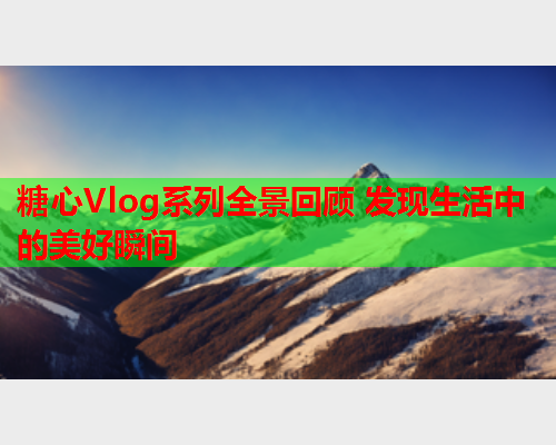 糖心Vlog系列全景回顾 发现生活中的美好瞬间