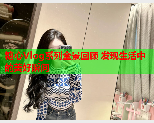 糖心Vlog系列全景回顾 发现生活中的美好瞬间