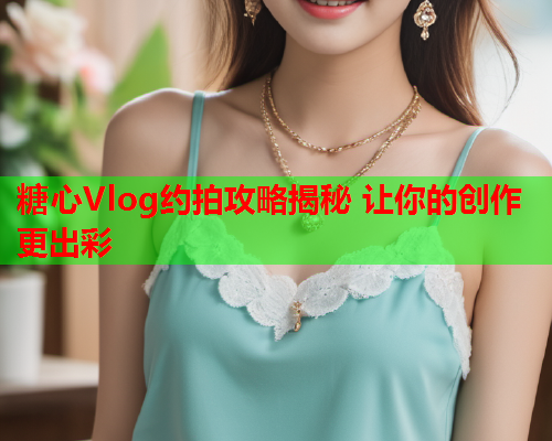 糖心Vlog约拍攻略揭秘 让你的创作更出彩