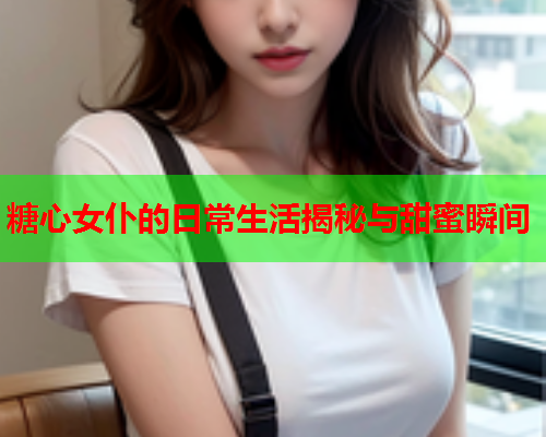 糖心女仆的日常生活揭秘与甜蜜瞬间
