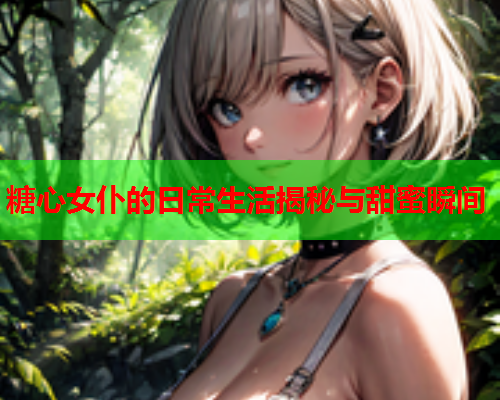 糖心女仆的日常生活揭秘与甜蜜瞬间