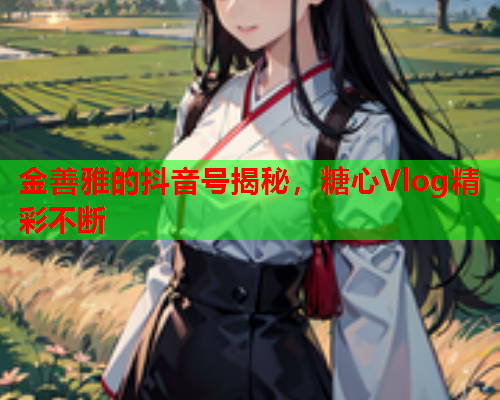 金善雅的抖音号揭秘，糖心Vlog精彩不断