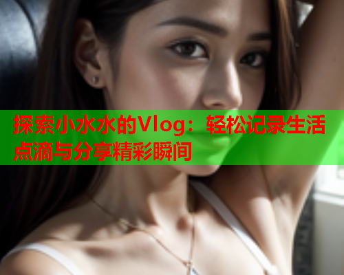 探索小水水的Vlog：轻松记录生活点滴与分享精彩瞬间