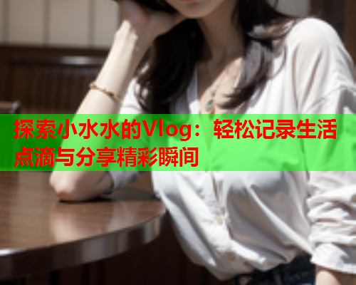 探索小水水的Vlog：轻松记录生活点滴与分享精彩瞬间