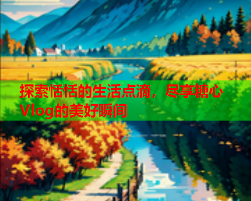 探索恬恬的生活点滴，尽享糖心Vlog的美好瞬间