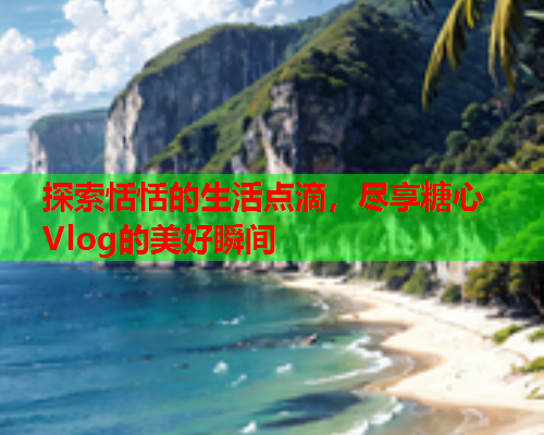 探索恬恬的生活点滴，尽享糖心Vlog的美好瞬间