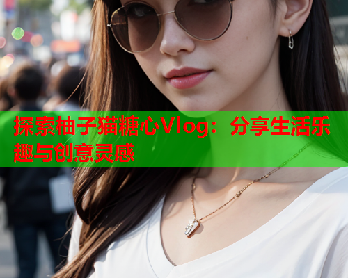 探索柚子猫糖心Vlog：分享生活乐趣与创意灵感