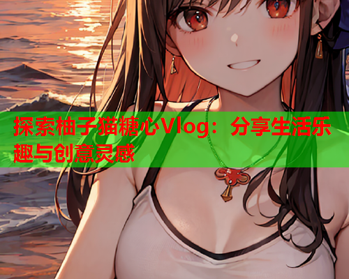 探索柚子猫糖心Vlog：分享生活乐趣与创意灵感
