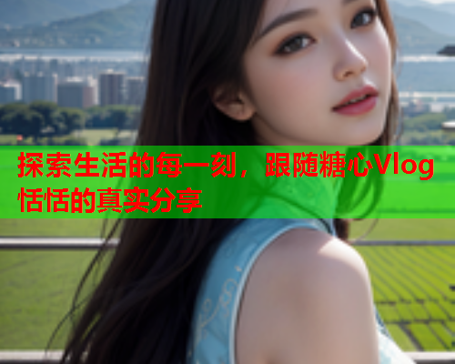 探索生活的每一刻，跟随糖心Vlog恬恬的真实分享