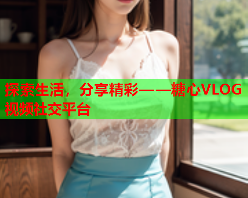 探索生活，分享精彩——糖心VLOG视频社交平台