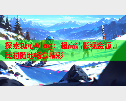 探索糖心Vlog：超高清影视资源，随时随地畅享精彩