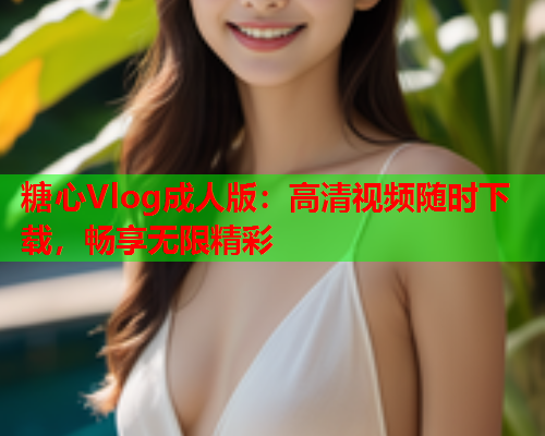 糖心Vlog成人版：高清视频随时下载，畅享无限精彩
