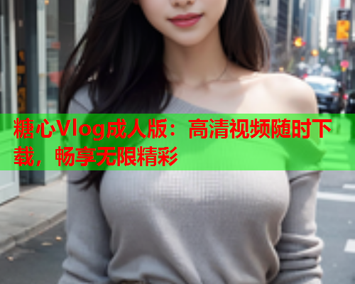 糖心Vlog成人版：高清视频随时下载，畅享无限精彩