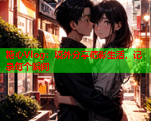 糖心Vlog：境外分享精彩生活，记录每个瞬间