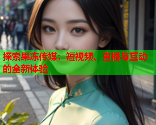 探索果冻传媒：短视频、直播与互动的全新体验
