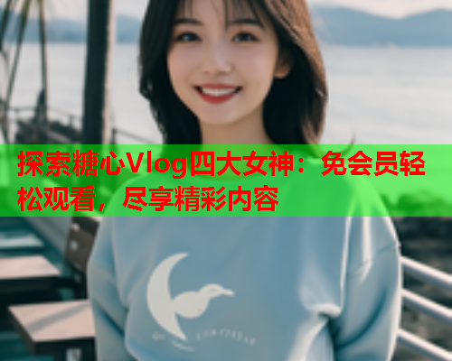 探索糖心Vlog四大女神：免会员轻松观看，尽享精彩内容