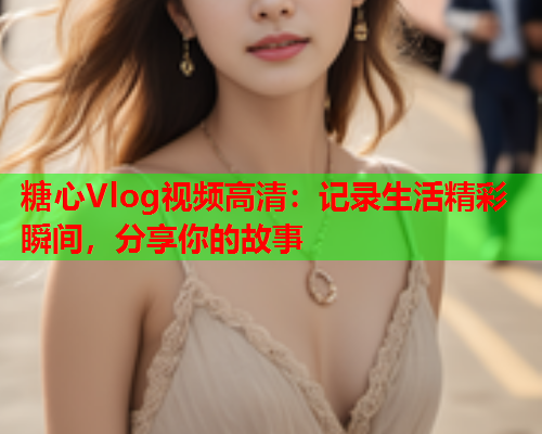 糖心Vlog视频高清：记录生活精彩瞬间，分享你的故事